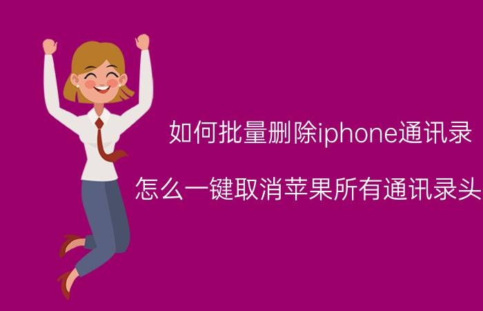 如何批量删除iphone通讯录 怎么一键取消苹果所有通讯录头像？